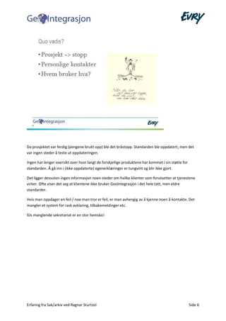 Erfaring fra Sak/arkiv ved Ragnar Sturtzel Side 6
Da prosjektet var ferdig (pengene brukt opp) ble det bråstopp. Standarden ble oppdatert, men det
var ingen steder å teste ut oppdateringen.
Ingen har lenger oversikt over hvor langt de forskjellige produktene har kommet i sin støtte for
standarden. Å gå inn i (ikke oppdaterte) egenerklæringer er tungvint og blir ikke gjort.
Det ligger dessuten ingen informasjon noen steder om hvilke klienter som forutsetter at tjenestene
virker. Ofte viser det seg at klientene ikke bruker GeoIntegrasjon i det hele tatt, men eldre
standarder.
Hvis man oppdager en feil / noe man tror er feil, er man avhengig av å kjenne noen å kontakte. Det
mangler et system for rask avklaring, tilbakemeldinger etc.
GIs manglende sekretariat er en stor hemsko!
 