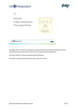 Erfaring fra Sak/arkiv ved Ragnar Sturtzel Side 7
Det hjelper ikke om en feil blir rettet eller en funksjon forbedret hvis dette må installeres hos hver
enkelt kunde og disse ikke ønsker å få inn den nye versjonen før det har gått et år.
Samling av feilfikser i releaser gir også forsinket distribusjon.
Resultatet er at gamle grensesnitt lever videre (siden de «virker»).
 
