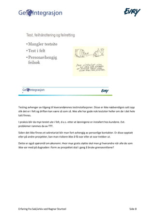 Erfaring fra Sak/arkiv ved Ragnar Sturtzel Side 8
Testing avhenger av tilgang til leverandørenes testinstallasjoner. Disse er ikke nødvendigvis satt opp
slik det er i felt og driften kan være så som så. Ikke alle har gode nok testsiter heller om de i det hele
tatt finnes.
I praksis blir da mye testet ute i felt, d.v.s. etter at løsningene er installert hos kundene. Evt.
problemer rammes da av TTT.
Siden det ikke finnes et sekretariat blir man fort avhengig av personlige kontakter. Er disse opptatt
eller på andre prosjekter, kan man risikere ikke å få svar eller at svar trekker ut.
Dette er også spørsmål om økonomi. Hvor mye gratis støtte skal man gi hverandre når alle de som
ikke var med på dugnaden i form av prosjektet skal i gang å bruke grensesnittene?
 