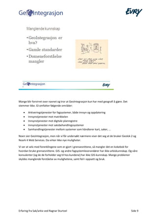 Erfaring fra Sak/arkiv ved Ragnar Sturtzel Side 9
Mange blir forvirret over navnet og tror at GeoIntegrasjon kun har med geografi å gjøre. Det
stemmer ikke. GI omfatter følgende områder:
• Arkiveringstjenester for fagsystemer, både innsyn og oppdatering
• Innsynstjenester mot matrikkelen
• Innsynstjenester mot digitale planregistre
• Innsynstjenester mot saksbehandlingssystemer
• Samhandlingstjenester mellom systemer som håndterer kart, saker, …
Noen sier GeoIntegrasjon, men når vi får undersøkt nærmere viser det seg at de bruker Geolok 2 og
Noark 4 Web Services. Da virker ikke nye muligheter.
Vi ser at selv med forenklingene som er gjort i grensesnittene, så mangler det en kokebok for
hvordan bruke grensesnittene. GIS- og andre fagsystemleverandører har ikke arkivkunnskap. Og våre
konsulenter (og de de forholder seg til hos kundene) har ikke GIS-kunnskap. Mange problemer
skyldes manglende forståelse av mulighetene, samt feil i oppsett og bruk.
 