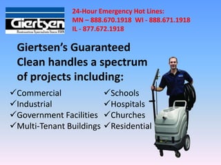 24-Hour Emergency Hot Lines:
               MN – 888.670.1918 WI - 888.671.1918
               IL - 877.672.1918

 Giertsen’s Guaranteed
 Clean handles a spectrum
 of projects including:
Commercial               Schools
Industrial               Hospitals
Government Facilities    Churches
Multi-Tenant Buildings   Residential
 