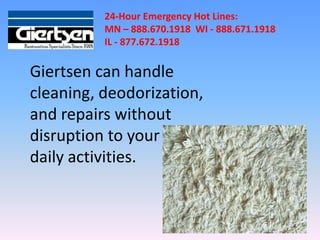 24-Hour Emergency Hot Lines:
          MN – 888.670.1918 WI - 888.671.1918
          IL - 877.672.1918

Giertsen can handle
cleaning, deodorization,
and repairs without
disruption to your
daily activities.
 