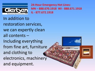 24-Hour Emergency Hot Lines:
               MN – 888.670.1918 WI - 888.671.1918
               IL - 877.672.1918

In addition to
restoration services,
we can expertly clean
all contents –
Including everything
from fine art, furniture
and clothing to
electronics, machinery
and equipment.
 