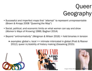 Queer
Geography
• Successful and imperfect maps that “attempt” to represent unrepresentable
(Brown & Knopp 2008 “Queering ...