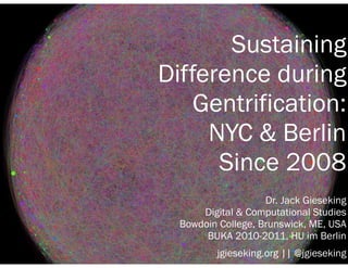Sustaining 
Difference during 
Gentrification: 
NYC & Berlin 
Since 2008 
Dr. Jack Gieseking 
Digital & Computational Studies 
Bowdoin College, Brunswick, ME, USA 
BUKA 2010-2011, HU im Berlin 
jgieseking.org || @jgieseking 
 