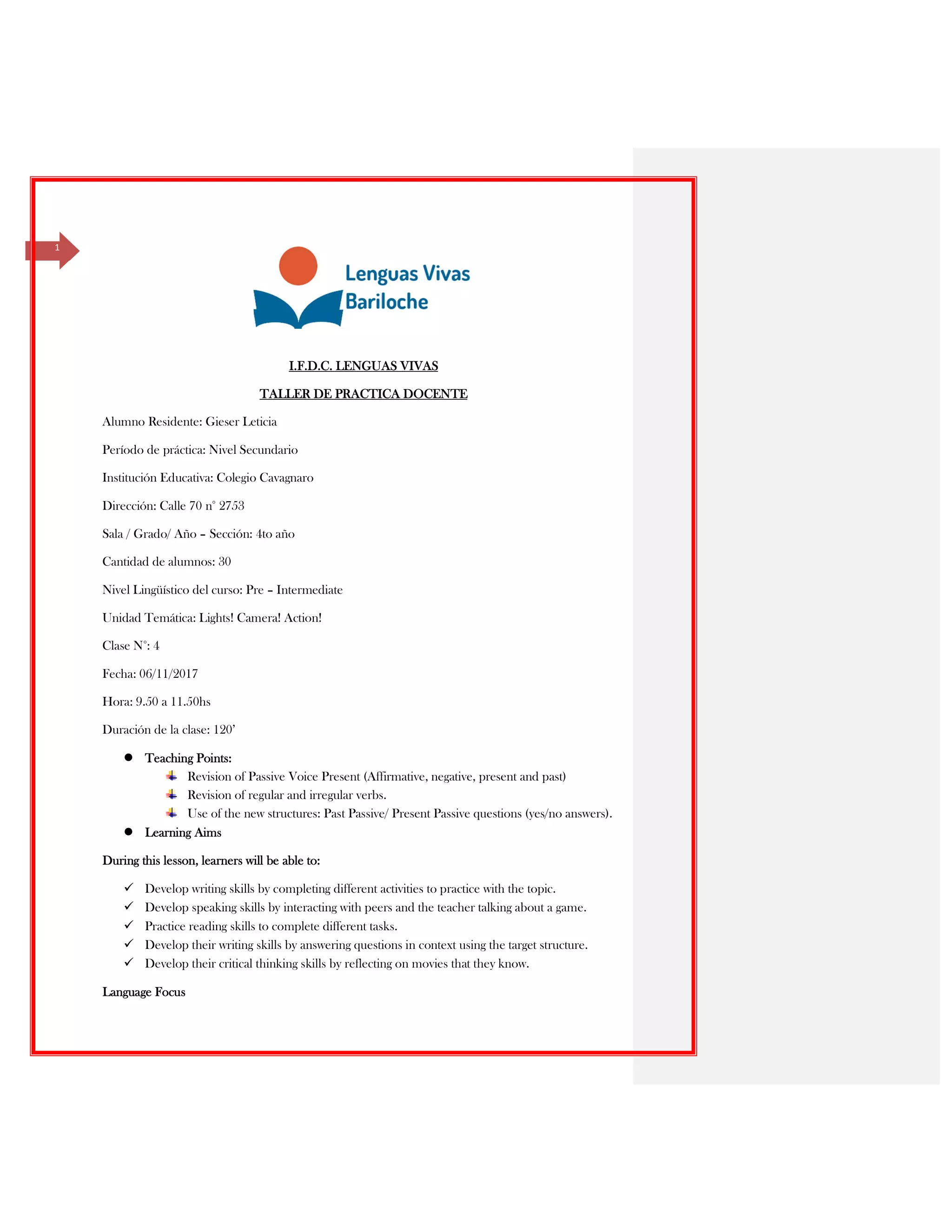 1
I.F.D.C. LENGUAS VIVAS
TALLER DE PRACTICA DOCENTE
Alumno Residente: Gieser Leticia
Período de práctica: Nivel Secundario
Institución Educativa: Colegio Cavagnaro
Dirección: Calle 70 n° 2753
Sala / Grado/ Año – Sección: 4to año
Cantidad de alumnos: 30
Nivel Lingüístico del curso: Pre – Intermediate
Unidad Temática: Lights! Camera! Action!
Clase N°: 4
Fecha: 06/11/2017
Hora: 9.50 a 11.50hs
Duración de la clase: 120’
Teaching Points:
Revision of Passive Voice Present (Affirmative, negative, present and past)
Revision of regular and irregular verbs.
Use of the new structures: Past Passive/ Present Passive questions (yes/no answers).
Learning Aims
During this lesson, learners will be able to:
Develop writing skills by completing different activities to practice with the topic.
Develop speaking skills by interacting with peers and the teacher talking about a game.
Practice reading skills to complete different tasks.
Develop their writing skills by answering questions in context using the target structure.
Develop their critical thinking skills by reflecting on movies that they know.
Language Focus
 