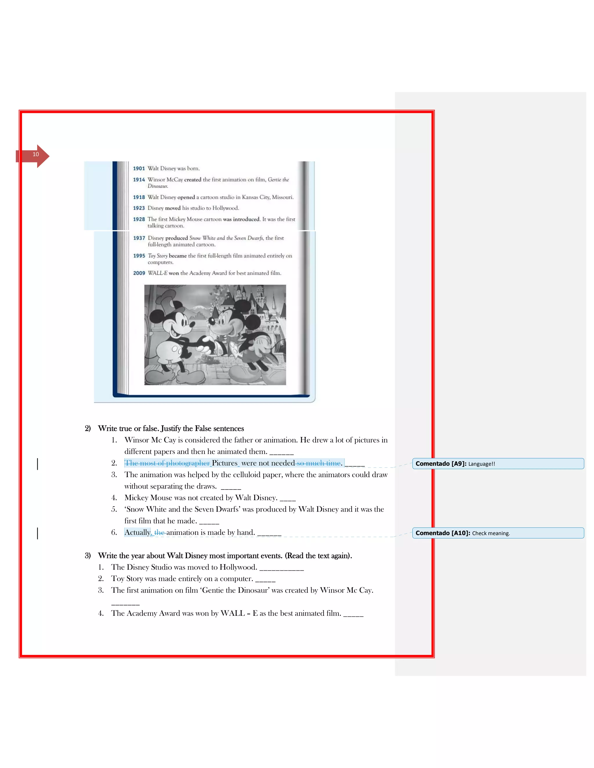 10
2) Write true or false. Justify the False sentences
1. Winsor Mc Cay is considered the father or animation. He drew a lot of pictures in
different papers and then he animated them. ______
2. The most of photographer Pictures were not needed so much time. _____
3. The animation was helped by the celluloid paper, where the animators could draw
without separating the draws. _____
4. Mickey Mouse was not created by Walt Disney. ____
5. ‘Snow White and the Seven Dwarfs’ was produced by Walt Disney and it was the
first film that he made. _____
6. Actually, the animation is made by hand. ______
3) Write the year about Walt Disney most important events. (Read the text again).
1. The Disney Studio was moved to Hollywood. ___________
2. Toy Story was made entirely on a computer. _____
3. The first animation on film ‘Gentie the Dinosaur’ was created by Winsor Mc Cay.
_______
4. The Academy Award was won by WALL – E as the best animated film. _____
Comentado [A9]: Language!!
Comentado [A10]: Check meaning.
 