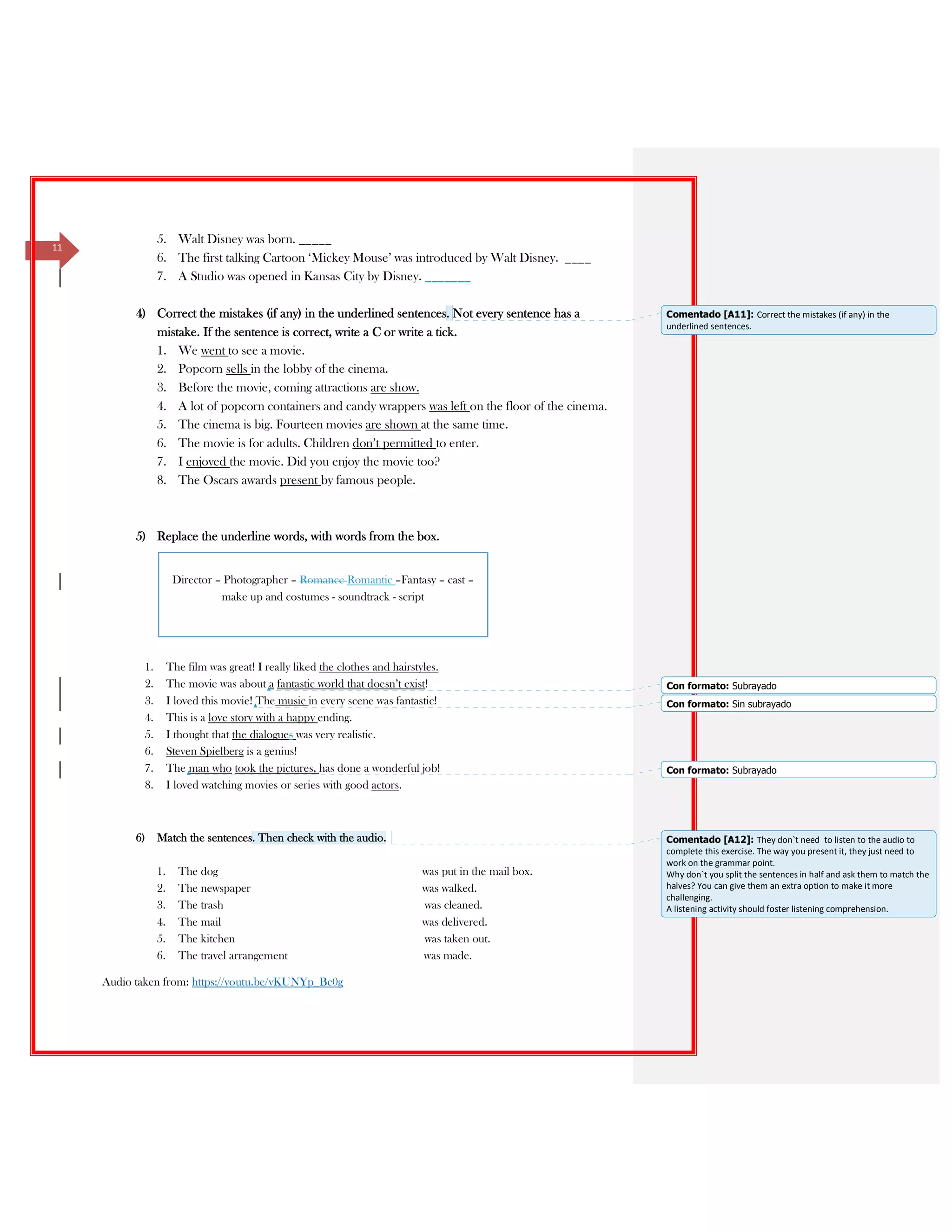 11
5. Walt Disney was born. _____
6. The first talking Cartoon ‘Mickey Mouse’ was introduced by Walt Disney. ____
7. A Studio was opened in Kansas City by Disney. _______
4) Correct the mistakes (if any) in the underlined sentences. Not every sentence has a
mistake. If the sentence is correct, write a C or write a tick.
1. We went to see a movie.
2. Popcorn sells in the lobby of the cinema.
3. Before the movie, coming attractions are show.
4. A lot of popcorn containers and candy wrappers was left on the floor of the cinema.
5. The cinema is big. Fourteen movies are shown at the same time.
6. The movie is for adults. Children don’t permitted to enter.
7. I enjoyed the movie. Did you enjoy the movie too?
8. The Oscars awards present by famous people.
5) Replace the underline words, with words from the box.
1. The film was great! I really liked the clothes and hairstyles.
2. The movie was about a fantastic world that doesn’t exist!
3. I loved this movie! The music in every scene was fantastic!
4. This is a love story with a happy ending.
5. I thought that the dialogues was very realistic.
6. Steven Spielberg is a genius!
7. The man who took the pictures, has done a wonderful job!
8. I loved watching movies or series with good actors.
6) Match the sentences. Then check with the audio.
1. The dog was put in the mail box.
2. The newspaper was walked.
3. The trash was cleaned.
4. The mail was delivered.
5. The kitchen was taken out.
6. The travel arrangement was made.
Audio taken from: https://youtu.be/yKUNYp_Bc0g
Director – Photographer – Romance Romantic –Fantasy – cast –
make up and costumes - soundtrack - script
Comentado [A11]: Correct the mistakes (if any) in the
underlined sentences.
Con formato: Subrayado
Con formato: Sin subrayado
Con formato: Subrayado
Comentado [A12]: They don`t need to listen to the audio to
complete this exercise. The way you present it, they just need to
work on the grammar point.
Why don`t you split the sentences in half and ask them to match the
halves? You can give them an extra option to make it more
challenging.
A listening activity should foster listening comprehension.
 