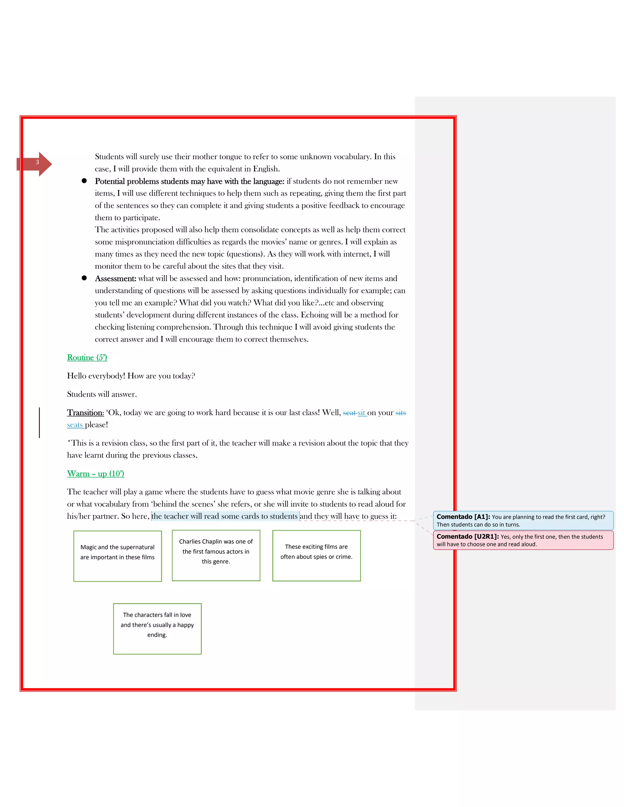 3
Students will surely use their mother tongue to refer to some unknown vocabulary. In this
case, I will provide them with the equivalent in English.
Potential problems students may have with the language: if students do not remember new
items, I will use different techniques to help them such as repeating, giving them the first part
of the sentences so they can complete it and giving students a positive feedback to encourage
them to participate.
The activities proposed will also help them consolidate concepts as well as help them correct
some mispronunciation difficulties as regards the movies’ name or genres. I will explain as
many times as they need the new topic (questions). As they will work with internet, I will
monitor them to be careful about the sites that they visit.
Assessment: what will be assessed and how: pronunciation, identification of new items and
understanding of questions will be assessed by asking questions individually for example; can
you tell me an example? What did you watch? What did you like?...etc and observing
students’ development during different instances of the class. Echoing will be a method for
checking listening comprehension. Through this technique I will avoid giving students the
correct answer and I will encourage them to correct themselves.
Routine (5’)
Hello everybody! How are you today?
Students will answer.
Transition: ‘Ok, today we are going to work hard because it is our last class! Well, seat sit on your sits
seats please!
*This is a revision class, so the first part of it, the teacher will make a revision about the topic that they
have learnt during the previous classes.
Warm – up (10’)
The teacher will play a game where the students have to guess what movie genre she is talking about
or what vocabulary from ‘behind the scenes’ she refers, or she will invite to students to read aloud for
his/her partner. So here, the teacher will read some cards to students and they will have to guess it:
Magic and the supernatural
are important in these films
Charlies Chaplin was one of
the first famous actors in
this genre.
These exciting films are
often about spies or crime.
The characters fall in love
and there’s usually a happy
ending.
Comentado [A1]: You are planning to read the first card, right?
Then students can do so in turns.
Comentado [U2R1]: Yes, only the first one, then the students
will have to choose one and read aloud.
 