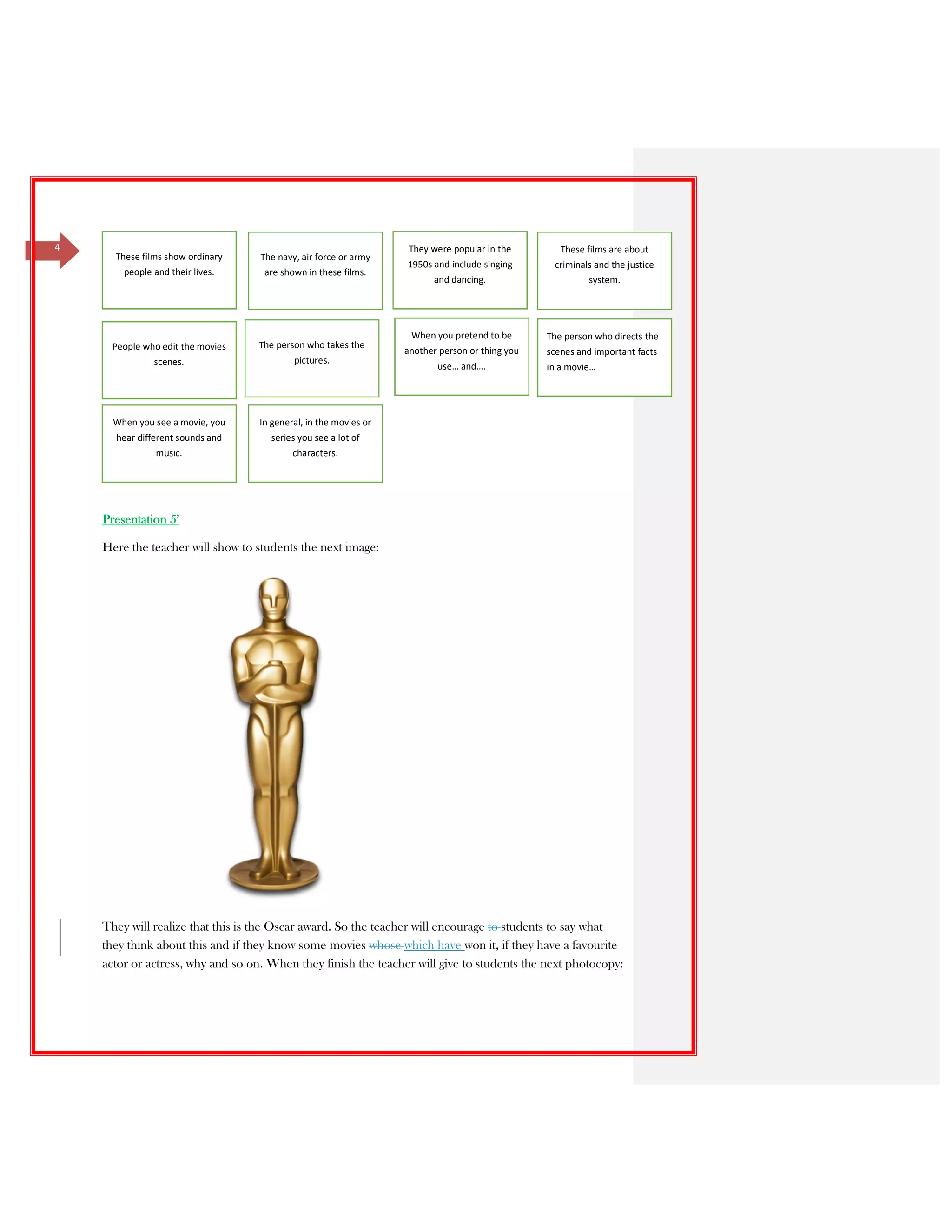 4
Presentation 5’
Here the teacher will show to students the next image:
They will realize that this is the Oscar award. So the teacher will encourage to students to say what
they think about this and if they know some movies whose which have won it, if they have a favourite
actor or actress, why and so on. When they finish the teacher will give to students the next photocopy:
These films show ordinary
people and their lives.
The navy, air force or army
are shown in these films.
They were popular in the
1950s and include singing
and dancing.
These films are about
criminals and the justice
system.
People who edit the movies
scenes.
The person who takes the
pictures.
When you pretend to be
another person or thing you
use… and….
The person who directs the
scenes and important facts
in a movie…
When you see a movie, you
hear different sounds and
music.
In general, in the movies or
series you see a lot of
characters.
 