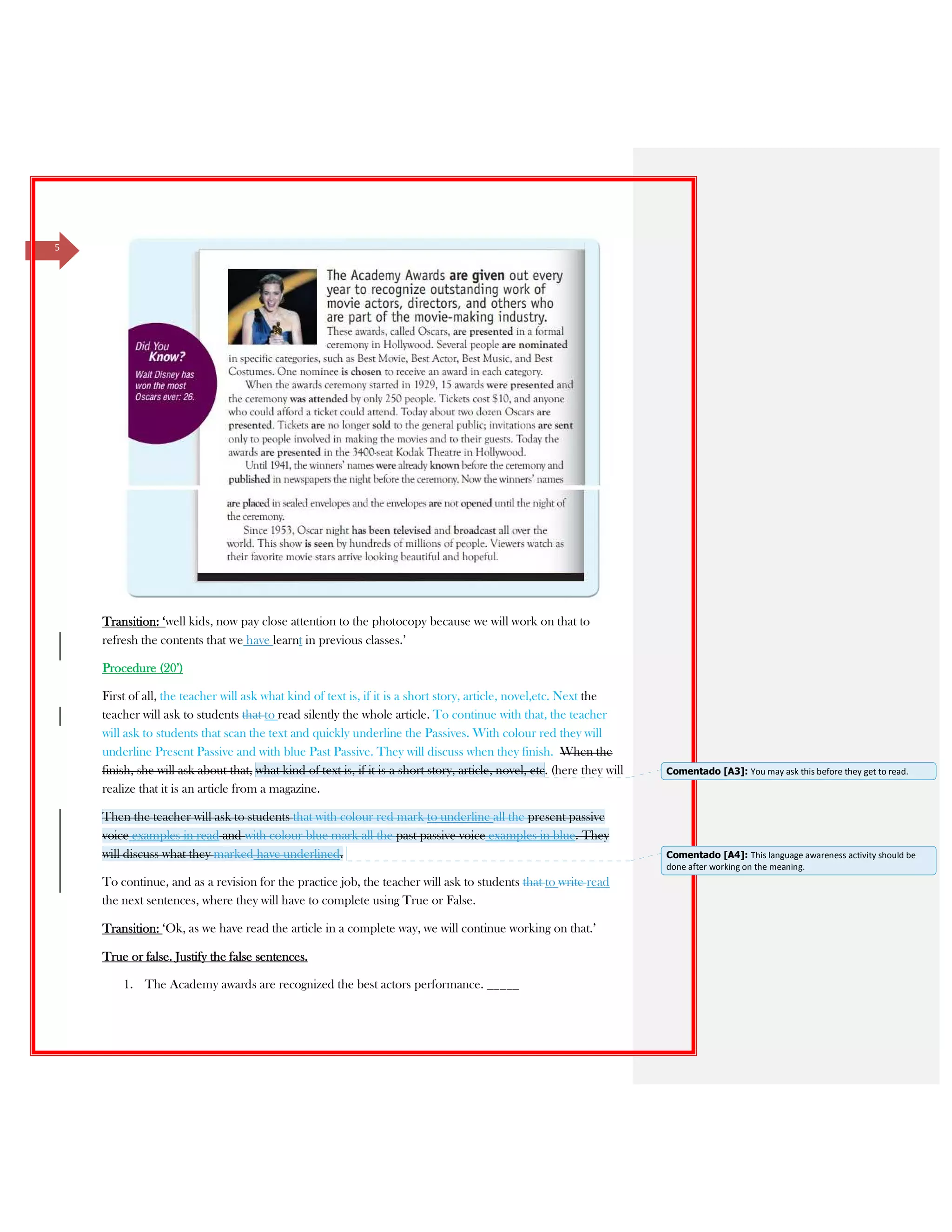 5
Transition: ‘well kids, now pay close attention to the photocopy because we will work on that to
refresh the contents that we have learnt in previous classes.’
Procedure (20’)
First of all, the teacher will ask what kind of text is, if it is a short story, article, novel,etc. Next the
teacher will ask to students that to read silently the whole article. To continue with that, the teacher
will ask to students that scan the text and quickly underline the Passives. With colour red they will
underline Present Passive and with blue Past Passive. They will discuss when they finish. When the
finish, she will ask about that, what kind of text is, if it is a short story, article, novel, etc. (here they will
realize that it is an article from a magazine.
Then the teacher will ask to students that with colour red mark to underline all the present passive
voice examples in read and with colour blue mark all the past passive voice examples in blue. They
will discuss what they marked have underlined.
To continue, and as a revision for the practice job, the teacher will ask to students that to write read
the next sentences, where they will have to complete using True or False.
Transition: ‘Ok, as we have read the article in a complete way, we will continue working on that.’
True or false. Justify the false sentences.
1. The Academy awards are recognized the best actors performance. _____
Comentado [A3]: You may ask this before they get to read.
Comentado [A4]: This language awareness activity should be
done after working on the meaning.
 