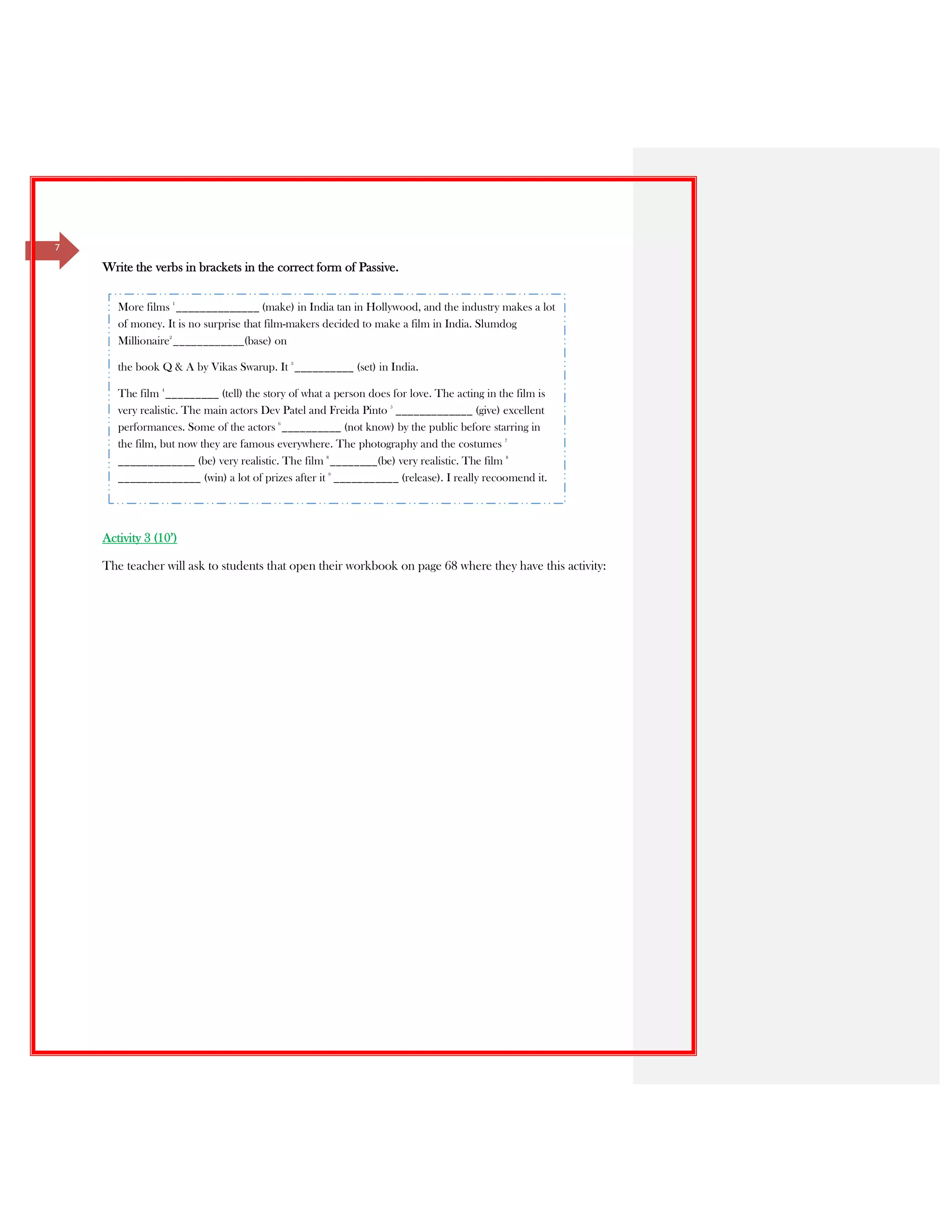 7
Write the verbs in brackets in the correct form of Passive.
Activity 3 (10’)
The teacher will ask to students that open their workbook on page 68 where they have this activity:
More films 1
______________ (make) in India tan in Hollywood, and the industry makes a lot
of money. It is no surprise that film-makers decided to make a film in India. Slumdog
Millionaire2
____________(base) on
the book Q & A by Vikas Swarup. It 3
__________ (set) in India.
The film 4
_________ (tell) the story of what a person does for love. The acting in the film is
very realistic. The main actors Dev Patel and Freida Pinto 5
_____________ (give) excellent
performances. Some of the actors 6
__________ (not know) by the public before starring in
the film, but now they are famous everywhere. The photography and the costumes 7
_____________ (be) very realistic. The film 8
________(be) very realistic. The film 8
______________ (win) a lot of prizes after it 9
___________ (release). I really recoomend it.
 