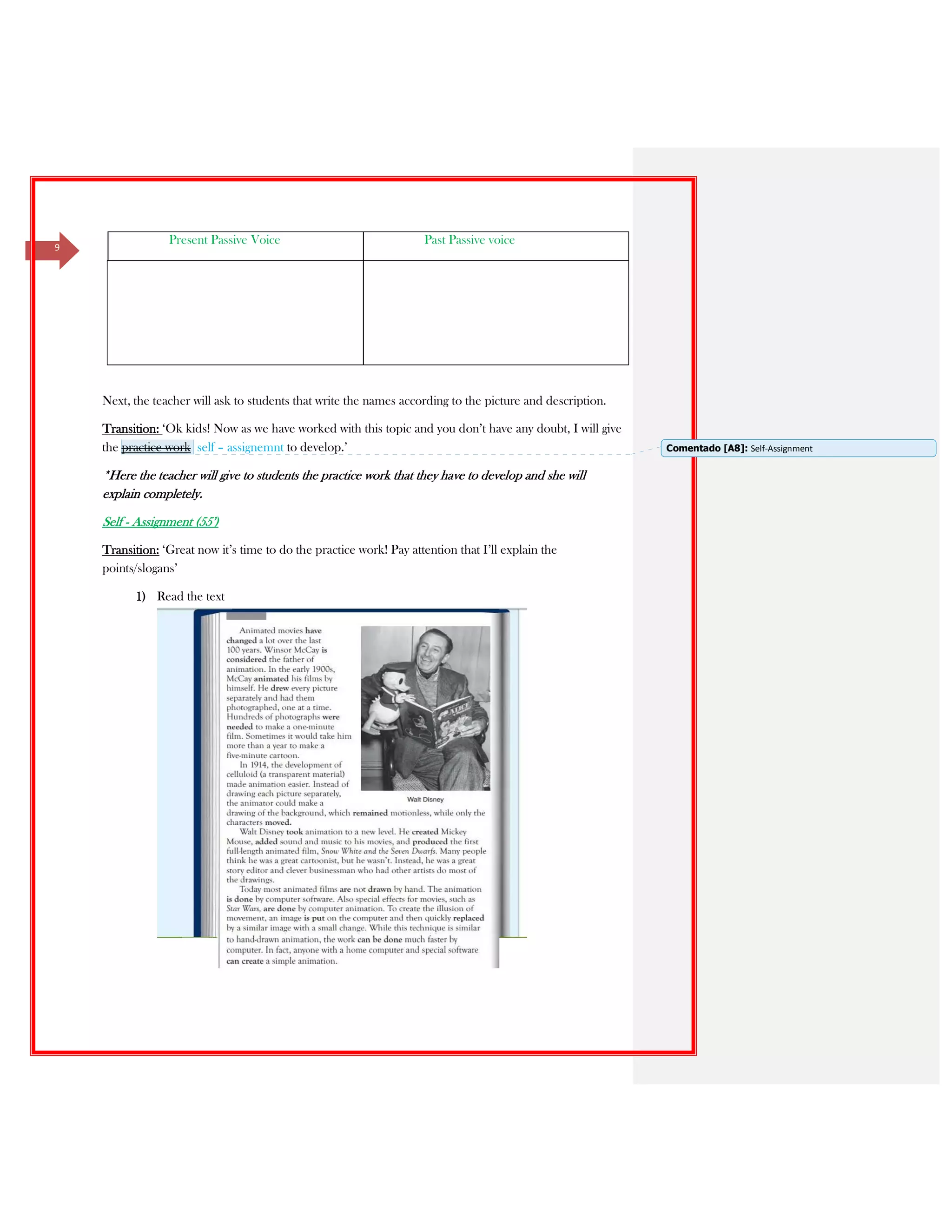 9
Present Passive Voice Past Passive voice
Next, the teacher will ask to students that write the names according to the picture and description.
Transition: ‘Ok kids! Now as we have worked with this topic and you don’t have any doubt, I will give
the practice work self – assignemnt to develop.’
*Here the teacher will give to students the practice work that they have to develop and she will
explain completely.
Self - Assignment (55’)
Transition: ‘Great now it’s time to do the practice work! Pay attention that I’ll explain the
points/slogans’
1) Read the text
Comentado [A8]: Self-Assignment
 