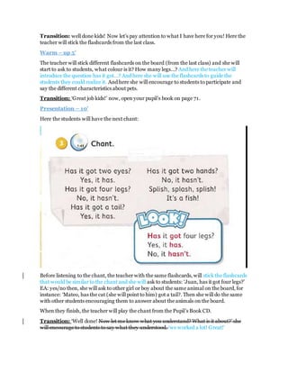 Transition: well done kids! Now let’s pay attention to what I have here for you! Here the
teacher will stick the flashcards from the last class.
Warm – up 5’
The teacher will stick different flashcards on the board (from the last class) and she will
start to ask to students, what colour is it? How many legs…? And here the teacher will
introduce the question has it got…? And here she will use the flashcards to guide the
students they could realize it. And here she will encourage to students to participate and
say the different characteristics about pets.
Transition: ‘Great job kids!’ now, open your pupil’s book on page 71.
Presentation – 10’
Here the students will have the next chant:
Before listening to the chant, the teacher with the same flashcards, will stick the flashcards
that would be similar to the chant and she will ask to students: ‘Juan, has it got four legs?’
EA: yes/no then, she will ask to other girl or boy about the same animal on the board, for
instance: ‘Mateo, has the cat (she will point to him) got a tail?. Then she will do the same
with other students encouraging them to answer about the animals on the board.
When they finish, the teacher will play the chant from the Pupil’s Book CD.
Transition: ‘Well done! Now let me know what you understand? What is it about?’ she
will encourage to students to say what they understood. ‘we worked a lot! Great!’
 