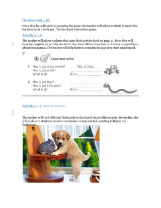 Development – 10’
Once they have finished to guessing the game, the teacher will ask to students to underline
the structures ‘Has it got…’ in the chant with colour green.
Activity 1 – 5’
The teacher will ask to students that open their activity book on page 21. Here they will
have to complete an activity similar to the chant. Where they have to answer the questions
about the animals. The teacher will help them to complete in case they don’t understand.
Activity 2 – 5’ (Activity in pairs)
The teacher will stick different flashcards on the board about different pets. Before that she
will explain to students the new vocabulary: wings and tail, pointing to this in the
flashcards.
 