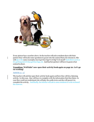 Every picture has a number above. So the teacher will ask to students that with their
partner they will make some questions to guess who the animal that s/he chooses is. She
will say write some examples, has it got four legs? Is it big? Is it small? And others such as
it’s got long tail, it’s has got four legs, etc. And his/her partner will have to guess what
animal is about.
Transition: ‘Well kids!’ now open their activity book again on page 20. Let’s go
on working!
Activity 3 – 5’
The teacher will ask that open their activity book again and here they will do a listening
activity. In this case, they will have to complete with the information that they listen. In
case they could not understand, she will play the audio twice and she will pause it to
complete the activity. And finally, the teacher will ask to some students to write on board
the answers.
 