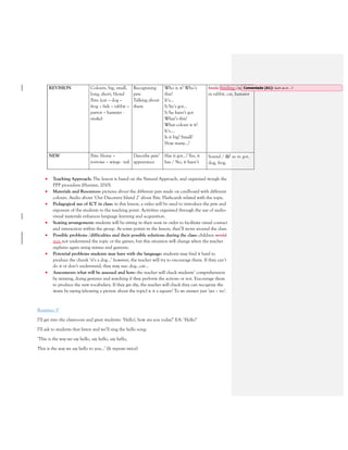 REVISION Colours, big, small,
long, short, blond
Pets: (cat – dog –
frog – fish – rabbit –
parrot – hamster -
snake)
Recognizing
pets
Talking about
them
Who is it? Who’s
this?
It’s…
S/he’s got…
S/he hasn’t got
What’s this?
What colour is it?
It’s….
Is it big? Small?
How many…?
Smile Smiling /æ/ as
in rabbit, cat, hamster
NEW Pets: Horse –
tortoise – wings - tail
Describe pets’
appearance
Has it got…? Yes, it
has / No, it hasn’t
Sound / ɒ/ as in got,
dog, frog.
• Teaching Approach: The lesson is based on the Natural Approach, and organized trough the
PPP procedure (Harmer, 2010).
• Materials and Resources: pictures about the different pets made on cardboard with different
colours. Audio about ‘Our Discovery Island 2’ about Pets. Flashcards related with the topic.
• Pedagogical use of ICT in class: in this lesson, a video will be used to introduce the pets and
exposure of the students to the teaching point. Activities organised through the use of audio-
visual materials enhances language learning and acquisition.
• Seating arrangement: students will be sitting in their seats in order to facilitate visual contact
and interaction within the group. At some points in the lesson, they’ll move around the class.
• Possible problems /difficulties and their possible solutions during the class: children would
may not understand the topic or the games, but this situation will change when the teacher
explains again using mimes and gestures.
• Potential problems students may have with the language: students may find it hard to
produce the chunk ‘it’s a dog…’ however, the teacher will try to encourage them. If they can’t
do it or don’t understand, they may use: dog…cat…
• Assessment: what will be assessed and how: the teacher will check students’ comprehension
by miming, doing gestures and watching if they perform the actions or not. Encourage them
to produce the new vocabulary. If they get shy, the teacher will check they can recognize the
items by saying (showing a picture about the topic) is it a square? To sts answer just ‘yes – no’.
Routine: 5’
I’ll get into the classroom and greet students: ‘Hello!, how are you today?’ EA: ‘Hello!’
I’ll ask to students that listen and we’ll sing the hello song:
‘This is the way we say hello, say hello, say hello,
This is the way we say hello to you…’ (It repeats twice)
Comentado [A1]: Such as in …?
 