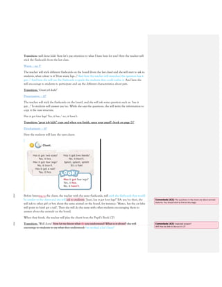 Transition: well done kids! Now let’s pay attention to what I have here for you! Here the teacher will
stick the flashcards from the last class.
Warm – up 5’
The teacher will stick different flashcards on the board (from the last class) and she will start to ask to
students, what colour is it? How many legs…? And here the teacher will introduce the question has it
got…? And here she will use the flashcards to guide the students they could realize it. And here she
will encourage to students to participate and say the different characteristics about pets.
Transition: ‘Great job kids!’
Presentation – 10’
The teacher will stick the flashcards on the board, and she will ask some question such as: ‘has it
got…? To students will answer yes/no. While she says the questions, she will write the information to
copy it the new structure.
Has it got four legs? Yes, it has / no, it hasn’t.
Transition: ‘great job kids!’ copy and when you finish, open your pupil’s book on page 23’
Development – 10’
Here the students will have the next chant:
Before listening to the chant, the teacher with the same flashcards, will stick the flashcards that would
be similar to the chant and she will ask to students: ‘Juan, has it got four legs?’ EA: yes/no then, she
will ask to other girl or boy about the same animal on the board, for instance: ‘Mateo, has the cat (she
will point to him) got a tail?. Then she will do the same with other students encouraging them to
answer about the animals on the board.
When they finish, the teacher will play the chant from the Pupil’s Book CD.
Transition: ‘Well done! Now let me know what do you understand? What is it about?’ she will
encourage to students to say what they understood. ‘we worked a lot! Great!’
Comentado [A2]: The questions in the chant are about animals`
features. You should stick to that at this stage.
Comentado [A3]: Expected answer?
Will they be able to discuss in L2?
 
