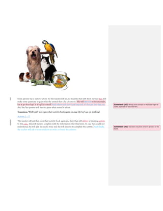 Every picture has a number above. So the teacher will ask to students that with their partner they will
make some questions to guess who the animal that s/he chooses is. She will say write some examples,
has it got four legs? Is it big? Is it small? And others such as it’s got long tail, it’s has got four legs, etc.
And his/her partner will have to guess what animal is about.
Transition: ‘Well kids!’ now open their activity book again on page 20. Let’s go on working!
Activity 3 – 5’
The teacher will ask that open their activity book again and here they will dohave a listening activity.
In this case, they will have to complete with the information that they listen. In case they could not
understand, she will play the audio twice and she will pause it to complete the activity. And finally,
the teacher will ask to some students to write on board the answers.
Comentado [A5]: Writing some prompts on the board might be
useful, especially for visual learners.
Comentado [A6]: Volunteers may then write the answers on the
board.
 
