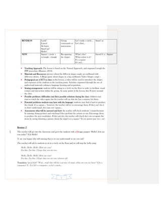 2
REVISION Look!
Listen!
Sit down
Stand up!
Hello!
Giving
commands or
instructions
Let’s make a circle…
Let’s find…
Stand /æ/
NEW Square – circle –
rectangle - triangle
Recognizing
the shapes
What’s this?
What colour is it?
It’s a square
It’s red…
Inicial S /s/ - Square
• Teaching Approach: The lesson is based on the Natural Approach, and organized trough the
PPP procedure (Harmer, 2010).
• Materials and Resources: pictures about the different shapes made on cardboard with
different colours. A Bingo game about shapes in a big cardboard. Video (shapes song) –
• Pedagogical use of ICT in class: in this lesson, a video will be used to introduce the shapes
and exposure of the students to the teaching point. Activities organised through the use of
audiovisual materials enhances language learning and acquisition.
• Seating arrangement: students will be sitting in a circle on the floor in order to facilitate visual
contact and interaction within the group. At some points in the lesson, they’ll move around
the class.
• Possible problems /difficulties and their possible solutions during the class: children may
want to watch the video again, but the teacher will say that she has a surprise for them.
• Potential problems students may have with the language: students may find it hard to produce
the chunk ‘it’s a square…’ however, the teacher will try to encourage them. If they can’t do it
or don’t understand, they may use: square…
• Assessment: what will be assessed and how: the teacher will check students’ comprehension
by miming, doing gestures and watching if they perform the actions or not. Encourage them
to produce the new vocabulary. If they get shy, the teacher will check they can recognize the
items by saying (showing a picture about the topic) is it a square? To sts answer just ‘yes – no’.
Routine: 5’
The teacher will get into the classroom and greet the students with a Ffroggy puppet: ‘Hello!, how are
you today?’ EA: Hello!
T: are you happy (she will miming that to sts can understand) or are you sad?
The teacher will ask to students to sit in a circle on the floor and we will sing the hello song:
Hello. Hello. Hello. How are you?
I'm fine. I'm fine. I hope that you are too.
Hello. Hello. Hello. How are you?
I'm fine. I'm fine. I hope that you are too. (chorus x2)
Transition: ‘great kids!’ ‘Wait….wait! (she will do a gesture of stop)…what can you see here?’ EA: a
computer! T.: Yes! It’s a computer…so let’s watch…
 
