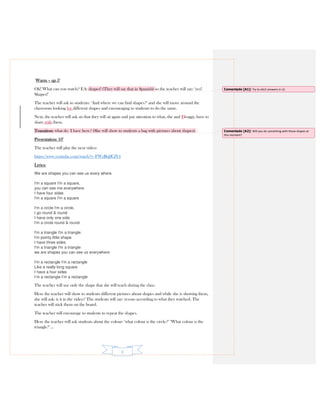 3
Warm – up 5’
Ok! What can you watch? EA: shapes! (They will say that in Spanish) so the teacher will say: ‘yes!
Shapes!’
The teacher will ask to students: ‘And where we can find shapes?’ and she will move around the
classroom looking for different shapes and encouraging to students to do the same.
Next, the teacher will ask sts that they will sit again and pay attention to what, she and Ffroggy, have to
share with them.
Transition: what do I have here? (She will show to students a bag with pictures about shapes).
Presentation: 10’
The teacher will play the next video:
https://www.youtube.com/watch?v=FWzBqflGlY4
Lyrics:
We are shapes you can see us every where
I'm a square I'm a square,
you can see me everywhere
I have four sides
I'm a square I'm a square
I'm a circle I'm a circle,
I go round & round
I have only one side
I'm a circle round & round
I'm a triangle I'm a triangle
I'm pointy little shape
I have three sides
I'm a triangle I'm a triangle
we are shapes you can see us everywhere
I'm a rectangle I'm a rectangle
Like a really long square
I have a four sides
I’m a rectangle I’m a rectangle
The teacher will use only the shape that she will teach during the class.
Here the teacher will show to students different pictures about shapes and while she is showing them,
she will ask: is it in the video? The students will say: yes-no according to what they watched. The
teacher will stick them on the board.
The teacher will encourage to students to repeat the shapes.
Here the teacher will ask students about the colour: ‘what colour is the circle?’ ‘What colour is the
triangle?’…
Comentado [A1]: Try to elicit answers in L2.
Comentado [A2]: Will you do something with those shapes at
this moment?
 