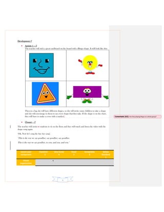 4
Development 5’
• Activity 1 – 5’
The teacher will stick a great cardboard on the board with a Bingo shape. It will look like this:
Then in a bag she will have different shapes, so she will invite some children to take a shape
and she will encourage to them to say every shape that they take. If the shape is on the chart,
they will have to make a cross with a marker.
• Closure – 5’
The teacher will invite to students to sit on the floor and they will watch and listen the video with the
shape song again.
‘Ok. Now let’s sing the bye bye song’.
‘This is the way we say goodbye, say goodbye, say goodbye.
This is the way we say goodbye, to you, and you, and you.’
Lesson plan
component
Excellent
5
Very Good
4
Good
3
Acceptable
2
Below
Standard
1
Visual
organization
x
Comentado [A3]: Are they playing Bingo as a whole group?
 