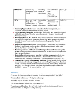 REVISION Colours, big,
small, long, short,
blond
Describing
people`s
Appearance
Who is it? Who’s
this?
It’s…
S/he’s got…
S/he hasn’t got
Sound /∫/
NEW Pets: (cat – dog –
frog – fish –
rabbit – parrot –
hamster - snake)
Recognizing
pets
Talking
about them
What’s this?
What colour is it?
It’s….
Is it big? Small?
Smile /æ/
 Teaching Approach: The lesson is based on the Natural Approach, and
organized trough the PPP procedure (Harmer, 2010).
 Materials and Resources: pictures about the different pets made on cardboard
with different colours. A Domino game about pets in a big piece of cardboard.
Video (pets song) –
 Pedagogical use of ICT in class: in this lesson, a video will be used to introduce
the pets and exposure of the students to the teaching point. Activities organised
through the use of audiovisual materials enhances language learning and
acquisition.
 Seating arrangement: students will be sitting in a circle on the floor in order to
facilitate visual contact and interaction within the group. At some points in the
lesson, they’ll move around the class.
 Possible problems /difficulties and their possible solutions during the
class: children may want to watch the video again, but the teacher will say that she
has a surprise for them.
 Potential problems students may have with the language: students may
find it hard to produce the chunk ‘it’s a dog…’ however, the teacher will try to
encourage them. If they can’t do it or don’t understand, they may use: dog…cat…
 Assessment: what will be assessed and how: the teacher will check students’
comprehension by miming, doing gestures and watching if they perform the actions
or not. Encourage them to produce the new vocabulary. If they get shy, the teacher
will check they can recognize the items by saying (showing a picture about the
topic) is it a square? To sts answer just ‘yes – no’.
Routine: 5’
I’ll get into the classroom and greet students: ‘Hello! how are you today?’ EA: ‘Hello!’
I’ll ask students to listen and we’ll sing the hello song:
‘This is the way we say hello, say hello, say hello,
This is the way we say hello to you…’ (It repeats twice)
Transition: well done kids! Now let’s look what I have here…the teacher will have a
picture about her cat (kitty) and her dog (Umma).
 
