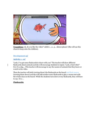 Transition: ‘ok, do you like the video?’ sshhh 1…2…3… silence please! (She will use this
chant to keep calm the children).
Development 15’
Activity 1 - 10’
‘Look, I’ve got some flashcards to share with you!’ The teacher will show different
flashcards about animals and she will encourage students to repeat. ‘Look, what’s this?’
EA: it’s a dog… (The teacher will encourage to say the names of animals that they know or
watch in the video.
Then the teacher will stick (mixing them) the flashcards on the board and their names
(turning them down) and she will add another same flashcards to play a memo test with
the whole class on the board. While the students turn down every flashcards, they will have
to say: it’s a …
Flashcards:
 