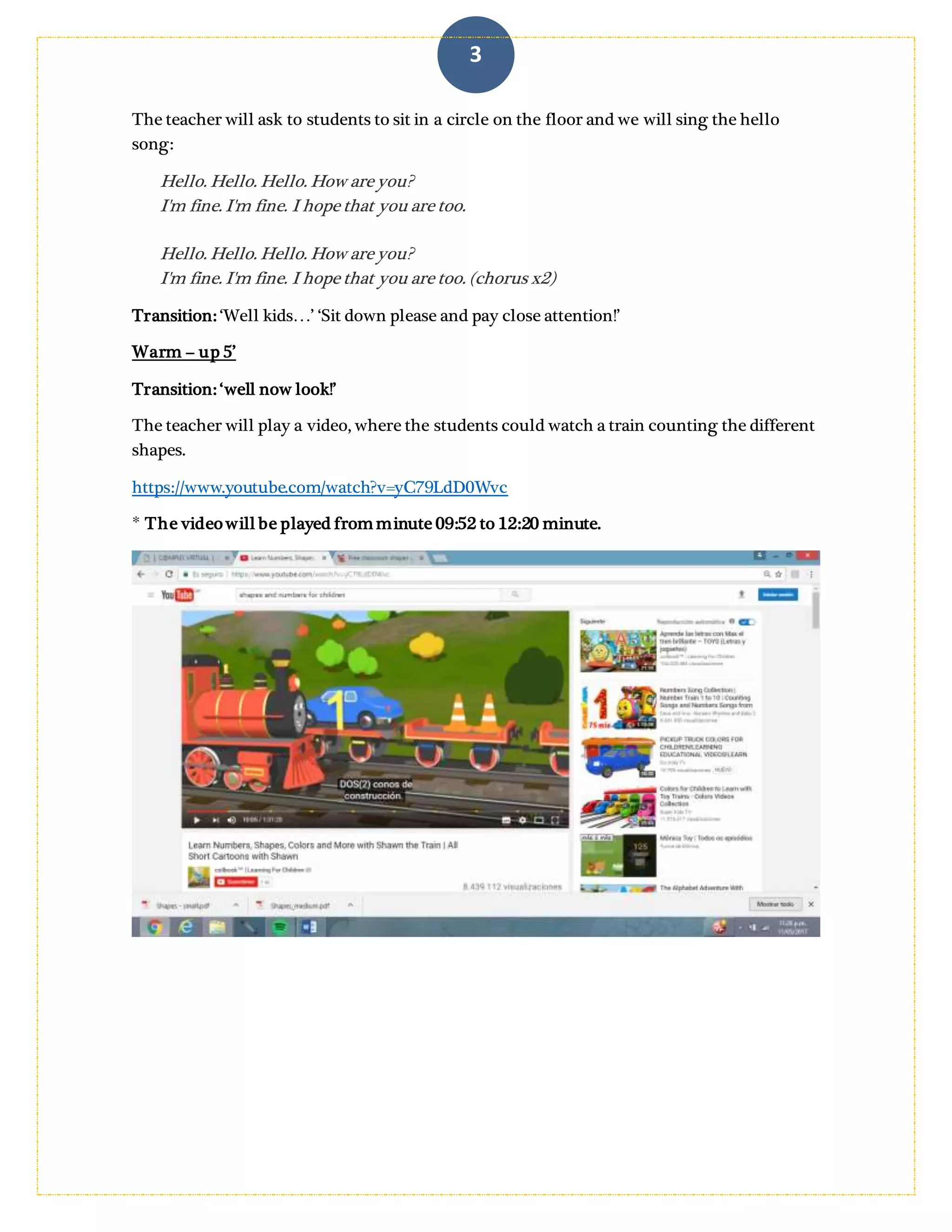 3
T: are you happy (she will miming that to sts can understand) or are you sad?
The teacher will ask to students to sit in a circle on the floor and we will sing the hello
song:
Hello. Hello. Hello. How are you?
I'm fine. I'm fine. I hope that you are too.
Hello. Hello. Hello. How are you?
I'm fine. I'm fine. I hope that you are too. (chorus x2)
Transition: ‘Well kids…’ ‘Sit down please and pay close attention!’ Here the teacher will
show to students a foamy train where in every wagon they have different shapes and
numbers to introduce the topic.
Warm – up 5’
Transition: ‘well now look!’
The teacher will play a video, where the students could watch a train counting the different
shapes.
https://www.youtube.com/watch?v=yC79LdD0Wvc
* The videowill be played from minute 09:52 to 12:20 minute.
 
