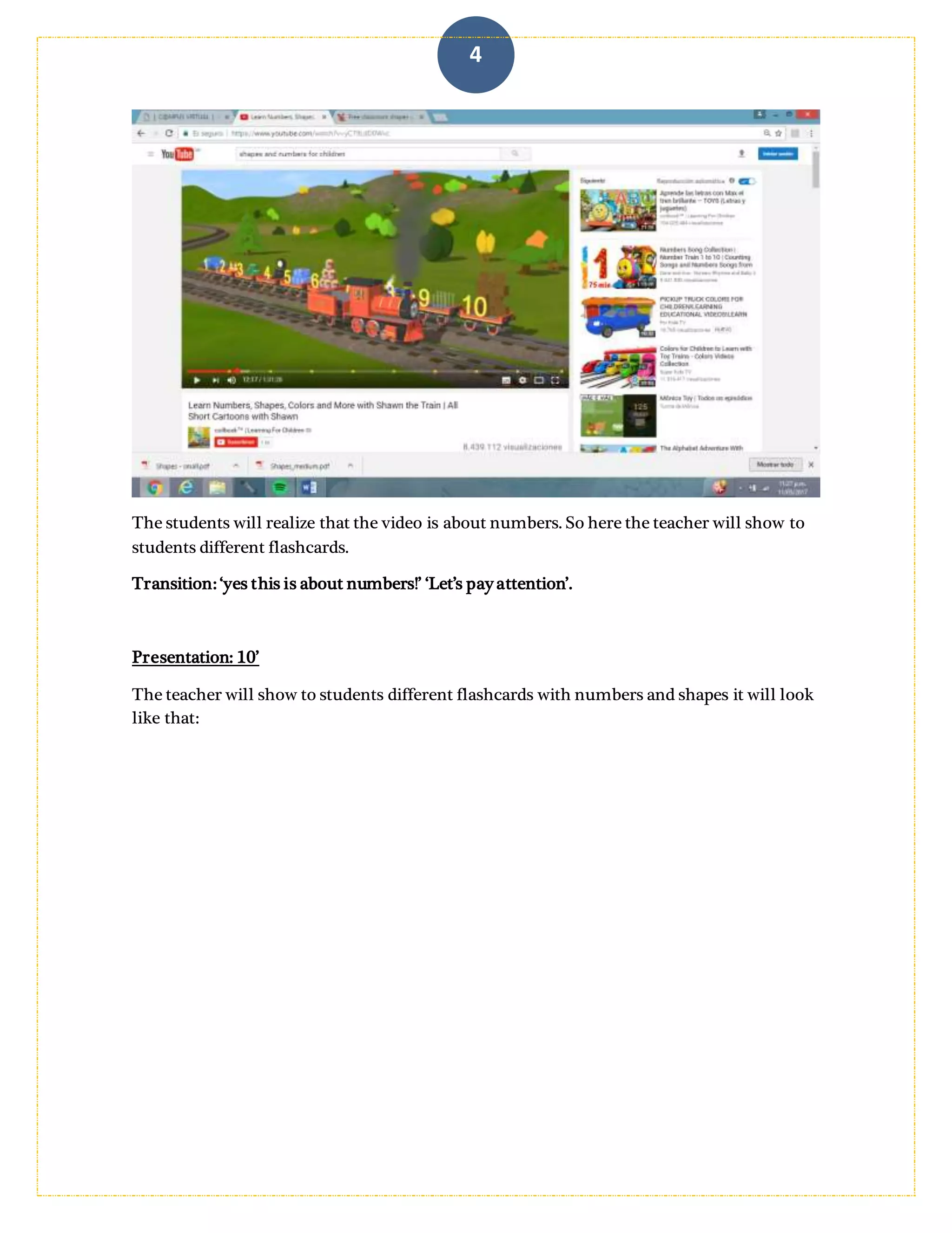 4
The students will realize that the video is about numbers. So here the teacher will show to
students different flashcards.
Transition: ‘yes this is about numbers!’ ‘Let’s pay attention’.
Presentation: 10’
The teacher will show to students different flashcards with numbers and shapes it will look
like that:
 