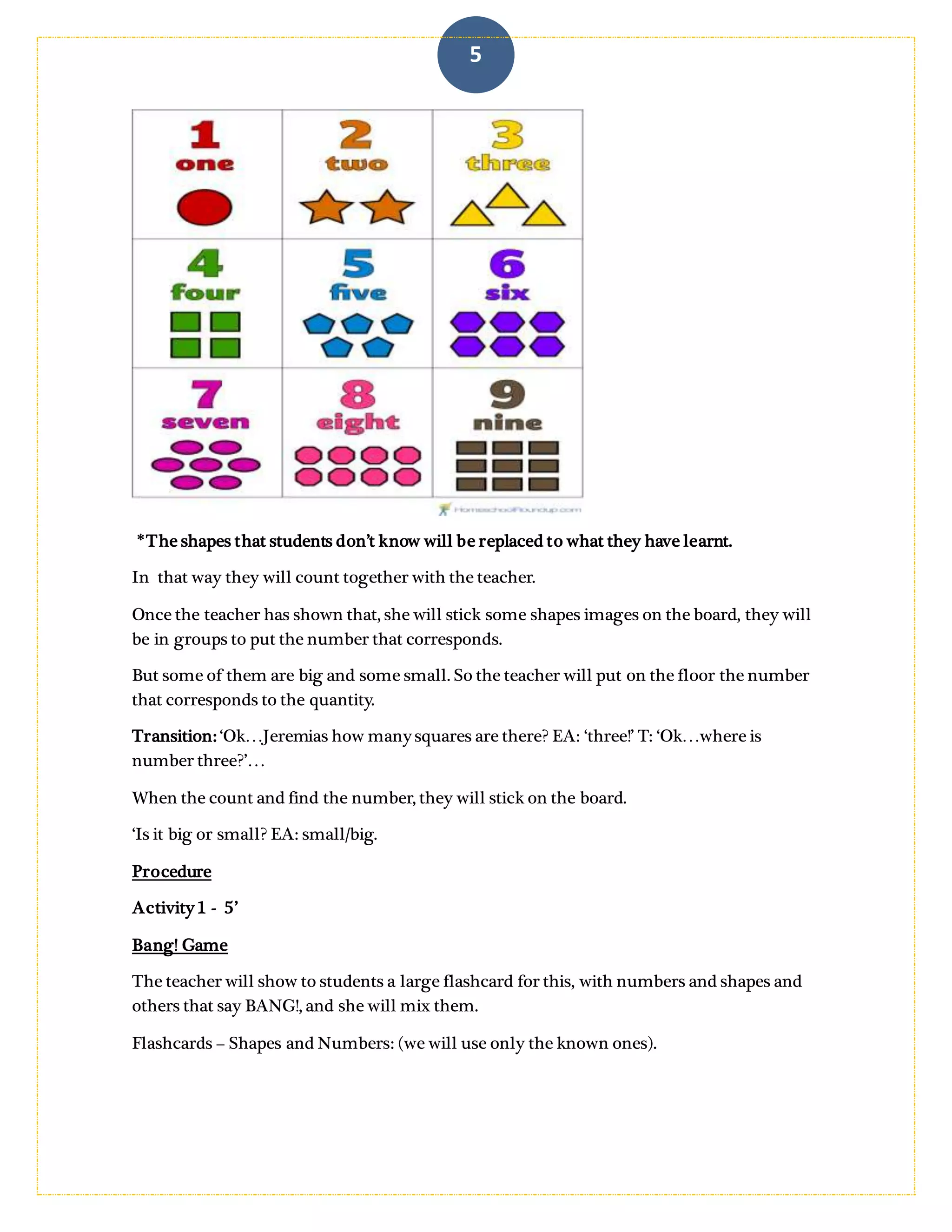 5
*The shapes that students don’t know will be replaced to what they have learnt. The
number willbe covered and apart the teacher willhave the numbersthat corresponds to
the quantity, so together they will countand the teacher will invite to some students to pass
and stick the correct number.
In that way they will count together with the teacher.
Once the teacher has shown that, she will stick some shapes images on the board, they will
be in groups to put the number that corresponds.
But some of them are big and some small. So the teacher will put on the floor the number
that corresponds to the quantity.
Transition: ‘Ok…Jeremias how many squares are there? EA: ‘three!’ T: ‘Ok…where is
number three?’…
When the count and find the number, they will stick on the board.
‘Is it big or small? (about the shape) EA: small/big.
Procedure
Activity 1 - 5’
Bang! Game
The teacher will show to students a large flashcard for this, with numbers and shapes and
others that say BANG!, and she will mix them.
 