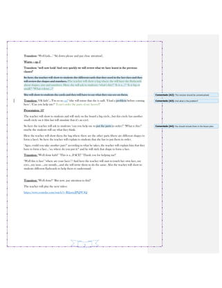 3
Transition: ‘Well kids…’ ‘Sit down please and pay close attention!,
Warm – up 5’
Transition: ‘well now look! And very quickly we will review what we have learnt in the previous
classes!’
So here, the teacher will show to students the different cards that they used in the last class and they
will review the shapes and numbers. The teacher will show a bag where she will have the flashcards
about shapes, size and numbers. Here she will ask to students: ‘what’s this?’ ‘Is it a…?’ ‘Is it big or
small?’ ‘What colour…?’
She will show to students the cards and they will have to say what they can see on them.
Transition: ‘Ok kids’…’I’m so so sad’ (she will mime that she is sad). ‘I had a problem before coming
here’. ‘Can you help me?’ ‘I can’t order the parts of my faceee!!’
Presentation: 10’
The teacher will show to students and will stick on the board a big circle…but this circle has another
small circle on it (this last will simulate that it’s an eye).
So here the teacher will ask to students: ‘can you help me to put the parts in order?’ ‘What is this?’
maybe the students will say what they think.
Here the teacher will show them the bag where there are the other parts (there are different shapes to
form a face). So here the teacher will explain to students that she has to put them in order.
‘Agus, could you take another part?’ according to what he takes, the teacher will explain him that they
have to form a face…’so, where do you put it?’ and he will stick that shape to form a face.
Transition: ‘Well done kids!’ ‘This is a…FACE!’ ‘Thank you for helping me!’
‘Well this is face’ ‘where are your faces’? And here the teacher will start to touch her own face, my
eyes…my nose….my mouth….and she will invite them to do the same. Also the teacher will show to
students different flashcards to help them to understand:
Transition: ‘Well done!’ ‘But now, pay attention to this!’
The teacher will play the next video:
https://www.youtube.com/watch?v=B2pmcJPQW3Q
Comentado [A2]: This revision should be contextualized.
Comentado [A3]: And what is the problem?
Comentado [A4]: You should include them in the lesson plan.
 