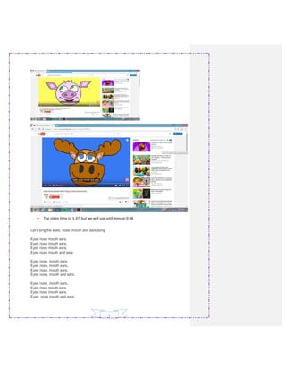 4
• The video time is: 1:37, but we will use until minute 0:48.
Let's sing the eyes, nose, mouth and ears song.
Eyes nose mouth ears.
Eyes nose mouth ears.
Eyes nose mouth ears.
Eyes nose mouth and ears.
Eyes nose, mouth ears.
Eyes nose, mouth ears.
Eyes nose, mouth ears.
Eyes nose, mouth and ears.
Eyes nose, mouth ears.
Eyes nose mouth ears.
Eyes nose mouth ears.
Eyes, nose mouth and ears.
 