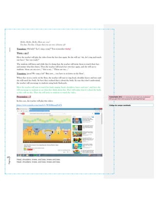 Página3
Hello. Hello. Hello. How are you?
I'm fine. I'm fine. I hope that you are too. (chorus x2)
Transition: ‘Ok kids!’ ‘Let’s sing a song’! ‘You remember that!it!’
Warm – up 5’
Here the teacher will play the video from the last class again. So she will say: ‘ok…let’s sing and touch
our faces’ ‘Are you ready?’
The students will listen and while they’re doing that, the teacher will invite them to touch their face
and imitate what they listen. Then the teacher will touch her own face again, and she will say to
students: ‘those are my eyes…’ ‘this is my…’ ‘Those are my….’
Transition: ‘great! We sang a lot!’ ‘But now…. you have to sit down on the floor’.
When they sit in a circle on the floor, the teacher will start to sing head, shoulder knees and toes and
she will touch her body. So here they realized that is about the body. In case they don’t understand,
the teacher will encourage to students using body flashcards.
Here the teacher will start to touch her body singing ‘head, shoulders, knees and toes’, and here she
will encourage to students to say what they think about this. They will realize that it is about the body,
so they will say this. Then she will invite to students to watch the video.
Presentation – 5’
In this case, the teacher will play this video:
https://www.youtube.com/watch?v=WX8HmogNyCY
Head, shoulders, knees, and toes, knees and toes.
Head, shoulders, knees, and toes, knees and toes.
Comentado [A1]: Is it necessary to pre-teach any vocabulary?
Will you give them some purpose for watching/listening?
Código de campo cambiado
 