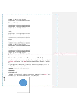 Página4
And eyes and ears and mouth and nose.
Head, shoulders, knees, and toes, knees and toes.
Let's try it a little faster!
Head, shoulders, knees, and toes, knees and toes.
Head, shoulders, knees, and toes, knees and toes.
And eyes and ears and mouth and nose.
Head, shoulders, knees, and toes, knees and toes.
Faster?
Head, shoulders, knees, and toes, knees and toes.
Head, shoulders, knees, and toes, knees and toes.
And eyes and ears and mouth and nose.
Head, shoulders, knees, and toes, knees and toes.
Faster?!
Head, shoulders, knees, and toes, knees and toes.
Head, shoulders, knees, and toes, knees and toes.
And eyes and ears and mouth and nose.
Head, shoulders, knees, and toes, knees and toes.
Faster?!?!
Head, shoulders, knees, and toes, knees and toes.
Head, shoulders, knees, and toes, knees and toes.
And eyes and ears and mouth and nose.
Head, shoulders, knees, and toes, knees and toes.
When the students watched it, the teacher will ask: ‘what can you see’? EA: Body!
Then, she will invite to students to stand up and she will start to sing the song (without the video) and
the students will do the same as her. Of In that way, they will recognize the body parts in their own
body.
When they finish, the teacher will play the video again. They will imitate what they can watch on it,
and they will dance and sing using the body parts.
Transition: ‘oook…are you tired?!’ ‘It’s very funny!’
Procedure: 10’
Activity: Make a face
The teacher will invite to students to sit in their chairs and she will give to everyone a sheet of paper
where they can see a big circle (this will be the head). This look like this:
Con formato: Inglés (Estados Unidos)
 