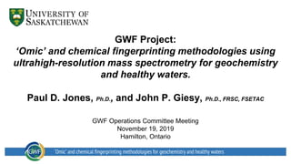 GWF Project:
‘Omic’ and chemical fingerprinting methodologies using
ultrahigh-resolution mass spectrometry for geochemistry
and healthy waters.
Paul D. Jones, Ph.D., and John P. Giesy, Ph.D., FRSC, FSETAC
GWF Operations Committee Meeting
November 19, 2019
Hamilton, Ontario
‘Omic’ and chemical fingerprinting methodologies for geochemistry and healthy waters
 
