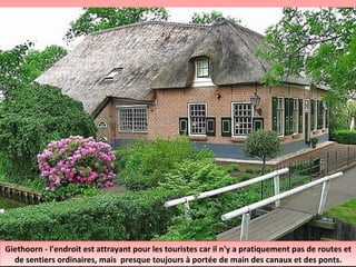 Giethoorn - l'endroit est attrayant pour les touristes car il n'y a pratiquement pas de routes et
de sentiers ordinaires, mais presque toujours à portée de main des canaux et des ponts.
Giethoorn - l'endroit est attrayant pour les touristes car il n'y a pratiquement pas de routes et
de sentiers ordinaires, mais presque toujours à portée de main des canaux et des ponts.
 