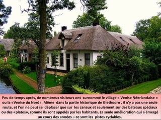 Peu de temps après, de nombreux visiteurs ont surnommé le village « Venise Néerlandaise »
ou la «Venise du Nord». Même dans la partie historique de Giethoorn , il n’y a pas une seule
route, et l’on ne peut se déplacer que sur les canaux et seulement sur des bateaux spéciaux
ou des «plates», comme ils sont appelés par les habitants. La seule amélioration qui a émergé
au cours des années – ce sont les pistes cyclables.
Peu de temps après, de nombreux visiteurs ont surnommé le village « Venise Néerlandaise »
ou la «Venise du Nord». Même dans la partie historique de Giethoorn , il n’y a pas une seule
route, et l’on ne peut se déplacer que sur les canaux et seulement sur des bateaux spéciaux
ou des «plates», comme ils sont appelés par les habitants. La seule amélioration qui a émergé
au cours des années – ce sont les pistes cyclables.
 