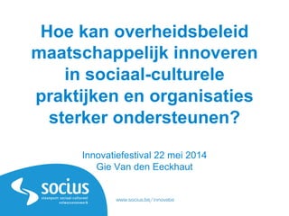 www.socius.be/innovatie
Hoe kan overheidsbeleid
maatschappelijk innoveren
in sociaal-culturele
praktijken en organisaties
sterker ondersteunen?
Innovatiefestival 22 mei 2014
Gie Van den Eeckhaut
www.socius.be/innovatie
 