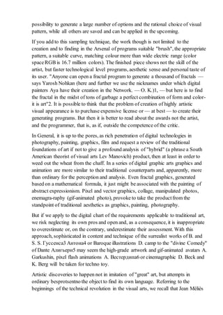 possibility to generate a large number of options and the rational choice of visual
pattern, while all others are saved and can be applied in the upcoming.
If you add to this sampling technique, the work though is not limited to the
creation and to finding in the Arsenal of programs suitable "brush", the appropriate
pattern, a suitable curve, matching colour more than wide electric range (color
spaceRGB is 16.7 million colors). The finished piece shows not the skill of the
artist, but faster technological level programs, aesthetic sense and personal taste of
its user. "Anyone can open a fractal program to generate a thousand of fractals —
says Yarosh Nohkan (here and further we use the nicknames under which digital
painters Aya have their creation in the Network. — O. K.)1, — but here is to find
the fractal in the midst of tons of garbage a perfect combination of form and color-
it is art"2. It is possible to think that the problem of creation of highly artistic
visual appearance is to purchase expensive license or — at best — to create their
generating programs. But then it is better to read about the awards not the artist,
and the programmer, that is, as if, outside the competence of the critic.
In General, it is up to the pores, as rich penetration of digital technologies in
photography, painting, graphics, film and request a review of the traditional
foundations of art if not to give a profound analysis of "hybrid" (a phrase a South
American theorist of visual arts Lev Manovich) product, then at least in order to
weed out the wheat from the chaff. In a series of digital graphic arts graphics and
animation are more similar to their traditional counterparts and, apparently, more
than ordinary for the perception and analysis. Even fractal graphics, generated
based on a mathematical formula, it just might be associated with the painting of
abstract expressionism. Pixel and vector graphics, collage, manipulated photos,
enemagra-raphy (gif-animated photo), provoke to take the productfrom the
standpoint of traditional aesthetics as graphics, painting, photography.
But if we apply to the digital chart of the requirements applicable to traditional art,
we risk neglecting its own pros and open and, as a consequence, it is inappropriate
to overestimate or, on the contrary, underestimate their assessment. With this
approach, sophisticated in content and technique of the surrealist works of B. and
S. S. Гуссенса3 Антона4 or Baroque illustrations D. camp to the "divine Comedy"
of Dante Алигьери5 may seem the high-grade artwork and gif-animated avatars A.
Garkushin, pixel flash animations A. Вестердипа6 or cinemagraphic D. Beck and
K. Berg will be taken for techno toy.
Artistic discoveries to happen not in imitation of "great" art, but attempts in
ordinary besprotsentno the object to find its own language. Referring to the
beginnings of the technical revolution in the visual arts, we recall that Jean Méliès
 
