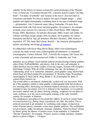 valuable for the history of cinema costume first serial production of the "Dreyfus
Case" or bisnovaty "Coronation Edward VII", a farcical sketch Comedy "one Man
band", "Ten ladies of umbrella" and "Journey to the moon", does not claim to
seriousness and depth. We choseto analyze two types of digital images — pixel
graphics and digital photography, combining them in one type of animated image
— gif-animation. Gas 13 (network name Alexey Garkushin, CG-artist from
Krasnodar) deals with bothvector and pixel graphics. Its creation is, for example,
isometric pixel structure for a network of cities (Osmi Home, 2004; Silippine
People, 2005), illustrations for websites (Rewound, 2006), avatars and smilies for
websites and blogs, design stamps, skins for player, EGA-graphics for various
demoparty and electric logs, gif animation (Deviant Chemistry, 2004, Sourceof
inspiration, 077 20). Jamie Beck (Jamie Beck)8 — the American photographer of
fashion, advertising and design gif animated.
In collaboration with Kevin Berg (Kevin Burg), which owns technological
concept, she made several series of photographic gif-animations or cinemarati
(cinemagraphs): Fashion Editorial, NYC, Food (for the company, Gilt Taste), also
a series of portraits and автопортретов9. Unlike A. Garkushin, new York
animators use as primary visual material patterns produced using a bitmap graphics
editor (Paint, ProPaintMobile), and photos. And, in the end, a gif animation is
called electrical process ofthe creation of moving images, stored in GIF (Graphics
Interchange Format). With all of this technology can vary: the technique of
"shimmering pixel" in A. Garkushin, animation, pixel graphics using Adobe Flash
(Flash Pixel art) Dutch painter-Pro-programmer A. Westeria (Aijan Westerdiep),
cinemography D. Beck and K. Berg, Bertha C. M. (Christopher M. Burt), S.
cannon (Sam Cannon), etc.
The overall effect is uncluttered, rhythmically cyclical roll over movement. With
all of this animation pattern is static graphic or photographic field that produces a
few shocking effect, destroying our chronolo-tropical stereotype, or meet for real,
extended in time movement, even if it is delayed to the maximum, or on symbolic
movement marked static (in photo, drawing, painting, sculpture)-cut one phase or
series of phases, as is the case in avant-garde painting of the early twentieth
century, for example, in futurism.
The simultaneous perception of movement-the stillness if can be in certain States
of consciousness (e.g., during sleep), experienced very little discomfort. This is
achieved answered in gif animation by combining static images of deposits (a
series of instant photos, cinematic screen shots, graphic patterns). The combination
occurs in layers, unlike the alternate cinematic animation "frame-by-frame" (frame
by frame) giving the illusion of motion vector. In the animation A. Garkushin
"Deviant Chemistry", for example, 79 layers used in a simple animation Amateur
photos or photo-collages — 3-4 layers.
 