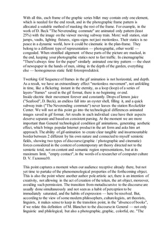 With all this, each frame of the graphic series billet may contain only one element,
which is needed for the end result, and in the photographic frame pattern is
allocated a suitable method of masking the rest of the frame. For example, in the
work of D. Beck "The Neverending commute" are animated only pattern (least
25%) with the image on the viewer moving subway train. More: wall station, stair
jumps, vaults, lighting fixtures, signs-signs not just motionless. Their statics is no
peace in a dynamic world, how it could be cinematic in the plan-frame. They
belong to a different type of representation — photographic, other world —
congealed. When stratified alignment of these parts of the picture are masked, in
the end, keeping your photographic statics next to fast traffic. In cinemagraphic
"There's always time for the paper" similarly animated one tiny pattern — the sheet
of newspaper in the hands of men, sitting in the depth of the garden, everything
else — homogeneous static field fotoreproduktsii.
Twerking Gif Sequence of frames in the gif animation is not horizontal, and depth.
As a result, we have an extraordinary effect "motionless movement", not unfolding
in time, like a flickering instant in the eternity, as a loop (loop) of a series of
layers-"frames" saved in the gif format, there is no beginning or end.
Inside electric their movement forever and constantly. Drops of lemon juice
("Seafood", D. Beck), an endless fall into an oyster shell, filling it, and a quick
subway train ("The Neverending commute") never leaves the station Rockefeler
Center. We will not at this point go into the technological differences animated
images saved in gif format. Art results in each individual case have their aspects
deserve separate and based on consistent parsing. At the moment we are more
important than General technological condition gif animations, generating aesthetic
effect, which brings popular Internet productin the art form and asks him art
approach. The ability of gif-animation to create clear tangible and insurmountable
borderbetween 2 different by his own nature and connected to myself semiotic
fields, showing two types of discourse(graphic / photographic and cinematic)
forces considered in the context of contemporary art theory directed not to the
semiotic total, not on content and semantic region representations, but at its
maximum limit, "empty contact", in the words of a researcher of computer culture
D. V. Галкина10.
This point captures a moment when our audience receptive already there, but not
yet time to partake of the phenomenological properties of the forthcoming object.
This is also the point where another author pole artistic act, there is an intention of
creativity, not allowing in the act of creation of the token, the art object, moreover,
avoiding such permission. The transition from metadiscursive to the discourse are
usually done simultaneously and not seen as a habit of perception to be
immediately saturated, and the habits of expression — here be resolved. But,
according to the view of some modern philosophers, culturologists, art theorists,
linguists, it makes sense to keep in the transition point, in the "absenceof books",
if we relate this definition of M. Blanchot to the discoursein General — not only
linguistic and philological, but also a photographic, graphic, colorful, etc. "The
 