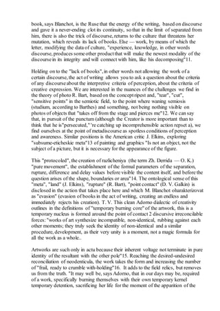 book, says Blanchot, is the Ruse that the energy of the writing, based on discourse
and gave it a never-ending clot its continuity, so that in the limit of separated from
him, there is also the trick of discourse, returns to the culture that threatens her
mutation, which reveals its lack of books. Else — work, by means of which the
letter, modifying the data of culture, "experience, knowledge, in other words
discourse, produces someother productthat will make the newest modality of the
discoursein its integrity and will connect with him, like his decomposing"11.
Holding on to the "lack of books",in other words not allowing the work of a
certain discourse, the act of writing allows you to ask a question about the criteria
of any discourseabout the interpretive criteria of perception, about the criteria of
creative expression. We are interested in the nuances of the challenges we find in
the theory of photo R. Bart, based on the conceptripest and, "tear", "cut",
"sensitive points" in the semiotic field, to the point where waning semiosis
(studium, according to Barthes) and something, not being nothing visible on
photos of objects that "takes off from the stage and pierces me"12. We can say
that, in pursuit of the punctum (although the Creator is more important than to
think that he is"persecuted," 're catching up incomprehensible action repset a), we
find ourselves at the point of metadiscourse as spotless conditions of perception
and awareness. Similar positions is the American critic J. Elkins, exploring
"subsume-eticheskie meta"13 of painting and graphics "Is not an object, not the
subject of a picture, but it is necessary for the appearance of the figure.
This "protocoled", the creation of razlicheniya (the term Zh. Derrida — O. K.)
"pure movement", the establishment of the formal parameters of the separation,
rupture, difference and delay values before visible the content itself, and before the
question arises of the shape, boundaries or area"14. The ontological sense of this
"meta", "land" (J. Elkins), "rupture" (R. Bart), "point contact" (D. V. Galkin) is
disclosed in the action that takes place here and which M. Blanchot oharakterizovat
as "evasion" (evasion of books in the act of writing, creating an endless and
immediately rejects his creation). T. V. This clean Adorno dialectic of creativity
outlines in the definitions of "temporary burning core" of the artwork, this is a
temporary nucleus is formed around the point of contact 2 discursive irreconcilable
forces:"works of art synthesize incompatible, non-identical, rubbing against each
other moments; they truly seek the identity of non-identical and a similar
procedure, development, as their very unity is a moment, not a magic formula for
all the work as a whole..
Artworks are such only in actu because their inherent voltage not terminate in pure
identity of the resultant with the other pole"15. Reaching the desired-undesired
reconciliation of neodenticula, the work takes the form and increasing the number
of "frail, ready to crumble with-holding"16. It adds to the field relics, but removes
us from the truth. "It may well be, says Adorno, that in our days may be, required
of a work, specifically burning themselves with their own temporary kernel
temporary detention, sacrificing her life for the moment of the apparition of the
 