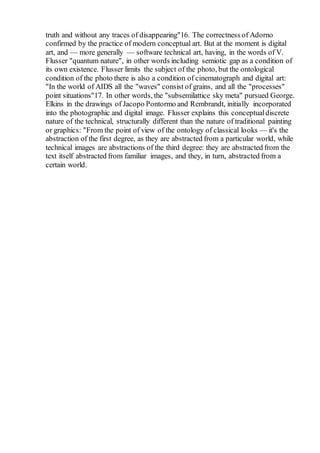 truth and without any traces of disappearing"16. The correctness of Adorno
confirmed by the practice of modern conceptual art. But at the moment is digital
art, and — more generally — software technical art, having, in the words of V.
Flusser "quantum nature", in other words including semiotic gap as a condition of
its own existence. Flusser limits the subject of the photo, but the ontological
condition of the photo there is also a condition of cinematograph and digital art:
"In the world of AIDS all the "waves" consist of grains, and all the "processes"
point situations"17. In other words, the "subsemilattice sky meta" pursued George.
Elkins in the drawings of Jacopo Pontormo and Rembrandt, initially incorporated
into the photographic and digital image. Flusser explains this conceptualdiscrete
nature of the technical, structurally different than the nature of traditional painting
or graphics: "From the point of view of the ontology of classical looks — it's the
abstraction of the first degree, as they are abstracted from a particular world, while
technical images are abstractions of the third degree: they are abstracted from the
text itself abstracted from familiar images, and they, in turn, abstracted from a
certain world.
 