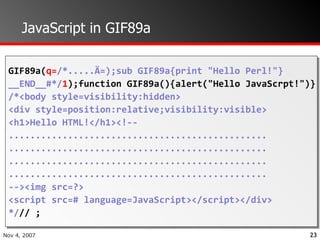 JavaScript in GIF89a GIF89a( q= /*.....Ä=);sub GIF89a{print "Hello Perl!"} __END__#*/ 1 );function GIF89a(){alert("Hello JavaScrpt!")} /*<body style=visibility:hidden> <div style=position:relative;visibility:visible> <h1>Hello HTML!</h1><!-- ................................................ ................................................ ................................................ ................................................ --><img src=?> <script src=# language=JavaScript></script></div>  */ // ; 