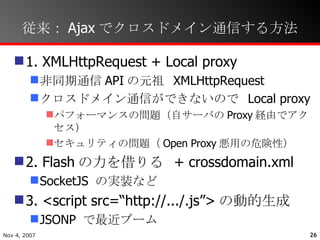 従来：Ajaxでクロスドメイン通信する方法 1. XMLHttpRequest + Local proxy 非同期通信 API の元祖  XMLHttpRequest クロスドメイン通信ができないので  Local proxy パフォーマンスの問題（自サーバの Proxy 経由でアクセス） セキュリティの問題（ Open Proxy 悪用の危険性） 2. Flash の力を借りる  + crossdomain.xml SocketJS  の実装など 3. <script src=“http://.../.js”> の動的生成 JSONP  で最近ブーム 