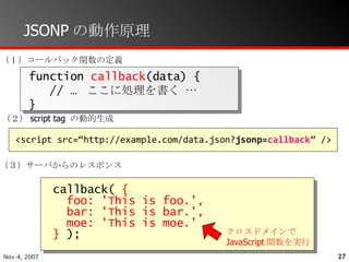 JSONPの動作原理 function  callback (data) { // …  ここに処理を書く … } （１）コールバック関数の定義 （２） script tag  の動的生成 （３）サーバからのレスポンス クロスドメインで JavaScript 関数を実行 <script src=“http://example.com/data.json? jsonp= callback ” /> callback(  { foo: 'This is foo.',  bar: 'This is bar.',  moe: 'This is moe.' }  );  