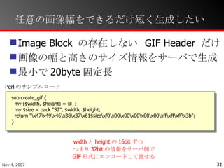 任意の画像幅をできるだけ短く生成したい Image Block の存在しない GIF Header だけ 画像の幅と高さのサイズ情報をサーバで生成 最小で20byte固定長 sub create_gif { my ($width, $height) = @_; my $size = pack "S2", $width, $height; return "\x47\x49\x46\x38\x37\x61$size\xf0\x00\x00\x00\x00\x00\xff\xff\xff\x3b"; } width と height の 16bit ずつ つまり 32bit の情報をサーバ側で GIF 形式にエンコードして渡せる Perl のサンプルコード 