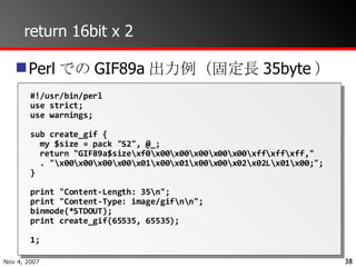 return 16bit x 2 PerlでのGIF89a出力例（固定長35byte） #!/usr/bin/perl use strict; use warnings; sub create_gif { my $size = pack "S2", @_; return "GIF89a$size\xf0\x00\x00\x00\x00\x00\xff\xff\xff," . "\x00\x00\x00\x00\x01\x00\x01\x00\x00\x02\x02L\x01\x00;"; } print "Content-Length: 35\n"; print "Content-Type: image/gif\n\n"; binmode(*STDOUT); print create_gif(65535, 65535); 1; 