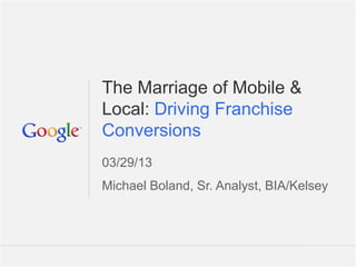 The Marriage of Mobile &
Local: Driving Franchise
Conversions
03/29/13
Michael Boland, Sr. Analyst, BIA/Kelsey




                             Google Confidential and Proprietary   1
 